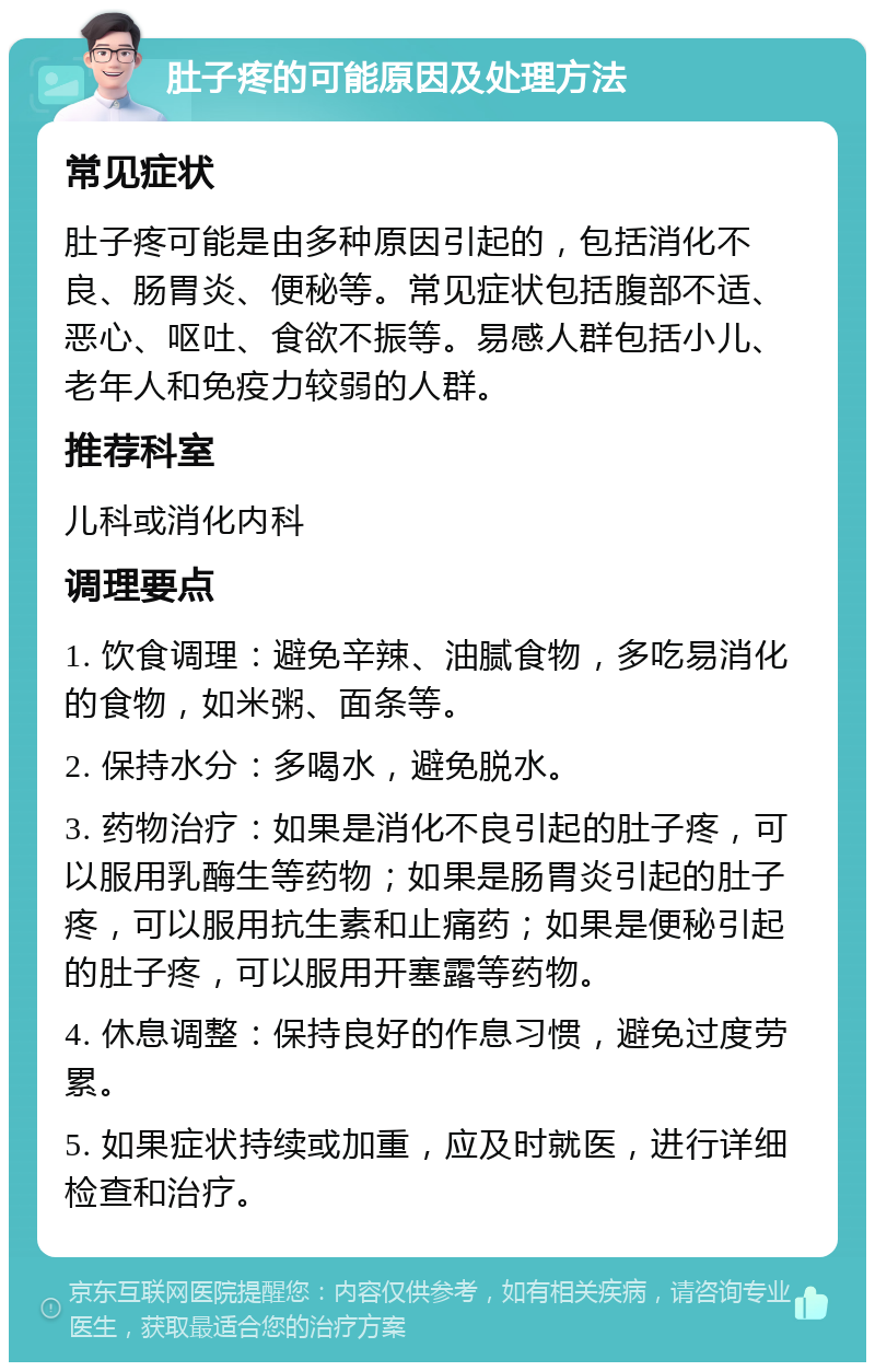 肚子疼的可能原因及处理方法 常见症状 肚子疼可能是由多种原因引起的，包括消化不良、肠胃炎、便秘等。常见症状包括腹部不适、恶心、呕吐、食欲不振等。易感人群包括小儿、老年人和免疫力较弱的人群。 推荐科室 儿科或消化内科 调理要点 1. 饮食调理：避免辛辣、油腻食物，多吃易消化的食物，如米粥、面条等。 2. 保持水分：多喝水，避免脱水。 3. 药物治疗：如果是消化不良引起的肚子疼，可以服用乳酶生等药物；如果是肠胃炎引起的肚子疼，可以服用抗生素和止痛药；如果是便秘引起的肚子疼，可以服用开塞露等药物。 4. 休息调整：保持良好的作息习惯，避免过度劳累。 5. 如果症状持续或加重，应及时就医，进行详细检查和治疗。