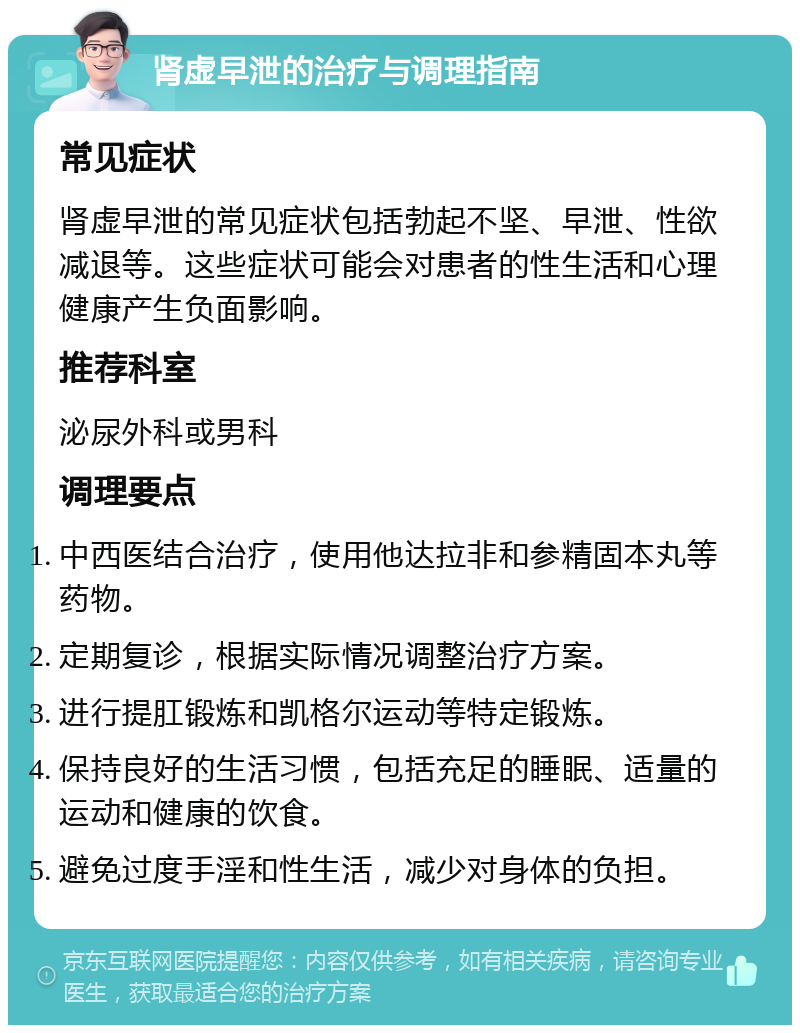 肾虚早泄的治疗与调理指南 常见症状 肾虚早泄的常见症状包括勃起不坚、早泄、性欲减退等。这些症状可能会对患者的性生活和心理健康产生负面影响。 推荐科室 泌尿外科或男科 调理要点 中西医结合治疗，使用他达拉非和参精固本丸等药物。 定期复诊，根据实际情况调整治疗方案。 进行提肛锻炼和凯格尔运动等特定锻炼。 保持良好的生活习惯，包括充足的睡眠、适量的运动和健康的饮食。 避免过度手淫和性生活，减少对身体的负担。