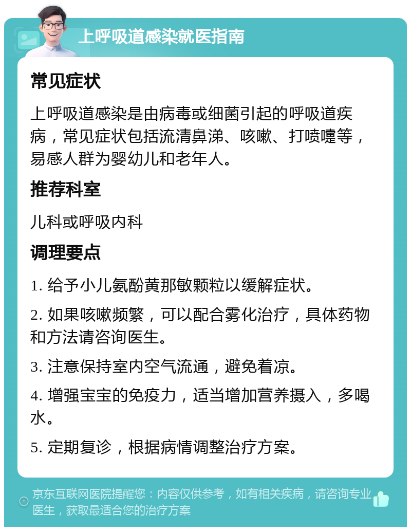 上呼吸道感染就医指南 常见症状 上呼吸道感染是由病毒或细菌引起的呼吸道疾病，常见症状包括流清鼻涕、咳嗽、打喷嚏等，易感人群为婴幼儿和老年人。 推荐科室 儿科或呼吸内科 调理要点 1. 给予小儿氨酚黄那敏颗粒以缓解症状。 2. 如果咳嗽频繁，可以配合雾化治疗，具体药物和方法请咨询医生。 3. 注意保持室内空气流通，避免着凉。 4. 增强宝宝的免疫力，适当增加营养摄入，多喝水。 5. 定期复诊，根据病情调整治疗方案。