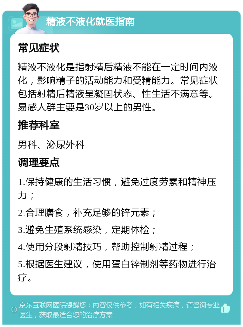 精液不液化就医指南 常见症状 精液不液化是指射精后精液不能在一定时间内液化，影响精子的活动能力和受精能力。常见症状包括射精后精液呈凝固状态、性生活不满意等。易感人群主要是30岁以上的男性。 推荐科室 男科、泌尿外科 调理要点 1.保持健康的生活习惯，避免过度劳累和精神压力； 2.合理膳食，补充足够的锌元素； 3.避免生殖系统感染，定期体检； 4.使用分段射精技巧，帮助控制射精过程； 5.根据医生建议，使用蛋白锌制剂等药物进行治疗。