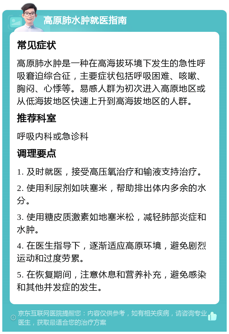 高原肺水肿就医指南 常见症状 高原肺水肿是一种在高海拔环境下发生的急性呼吸窘迫综合征，主要症状包括呼吸困难、咳嗽、胸闷、心悸等。易感人群为初次进入高原地区或从低海拔地区快速上升到高海拔地区的人群。 推荐科室 呼吸内科或急诊科 调理要点 1. 及时就医，接受高压氧治疗和输液支持治疗。 2. 使用利尿剂如呋塞米，帮助排出体内多余的水分。 3. 使用糖皮质激素如地塞米松，减轻肺部炎症和水肿。 4. 在医生指导下，逐渐适应高原环境，避免剧烈运动和过度劳累。 5. 在恢复期间，注意休息和营养补充，避免感染和其他并发症的发生。