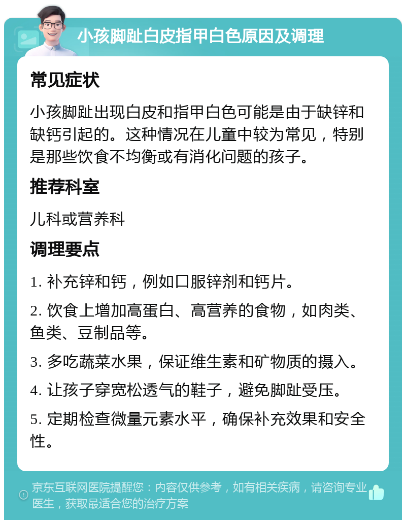 小孩脚趾白皮指甲白色原因及调理 常见症状 小孩脚趾出现白皮和指甲白色可能是由于缺锌和缺钙引起的。这种情况在儿童中较为常见，特别是那些饮食不均衡或有消化问题的孩子。 推荐科室 儿科或营养科 调理要点 1. 补充锌和钙，例如口服锌剂和钙片。 2. 饮食上增加高蛋白、高营养的食物，如肉类、鱼类、豆制品等。 3. 多吃蔬菜水果，保证维生素和矿物质的摄入。 4. 让孩子穿宽松透气的鞋子，避免脚趾受压。 5. 定期检查微量元素水平，确保补充效果和安全性。