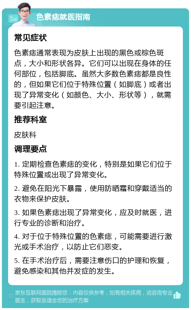 色素痣就医指南 常见症状 色素痣通常表现为皮肤上出现的黑色或棕色斑点，大小和形状各异。它们可以出现在身体的任何部位，包括脚底。虽然大多数色素痣都是良性的，但如果它们位于特殊位置（如脚底）或者出现了异常变化（如颜色、大小、形状等），就需要引起注意。 推荐科室 皮肤科 调理要点 1. 定期检查色素痣的变化，特别是如果它们位于特殊位置或出现了异常变化。 2. 避免在阳光下暴露，使用防晒霜和穿戴适当的衣物来保护皮肤。 3. 如果色素痣出现了异常变化，应及时就医，进行专业的诊断和治疗。 4. 对于位于特殊位置的色素痣，可能需要进行激光或手术治疗，以防止它们恶变。 5. 在手术治疗后，需要注意伤口的护理和恢复，避免感染和其他并发症的发生。