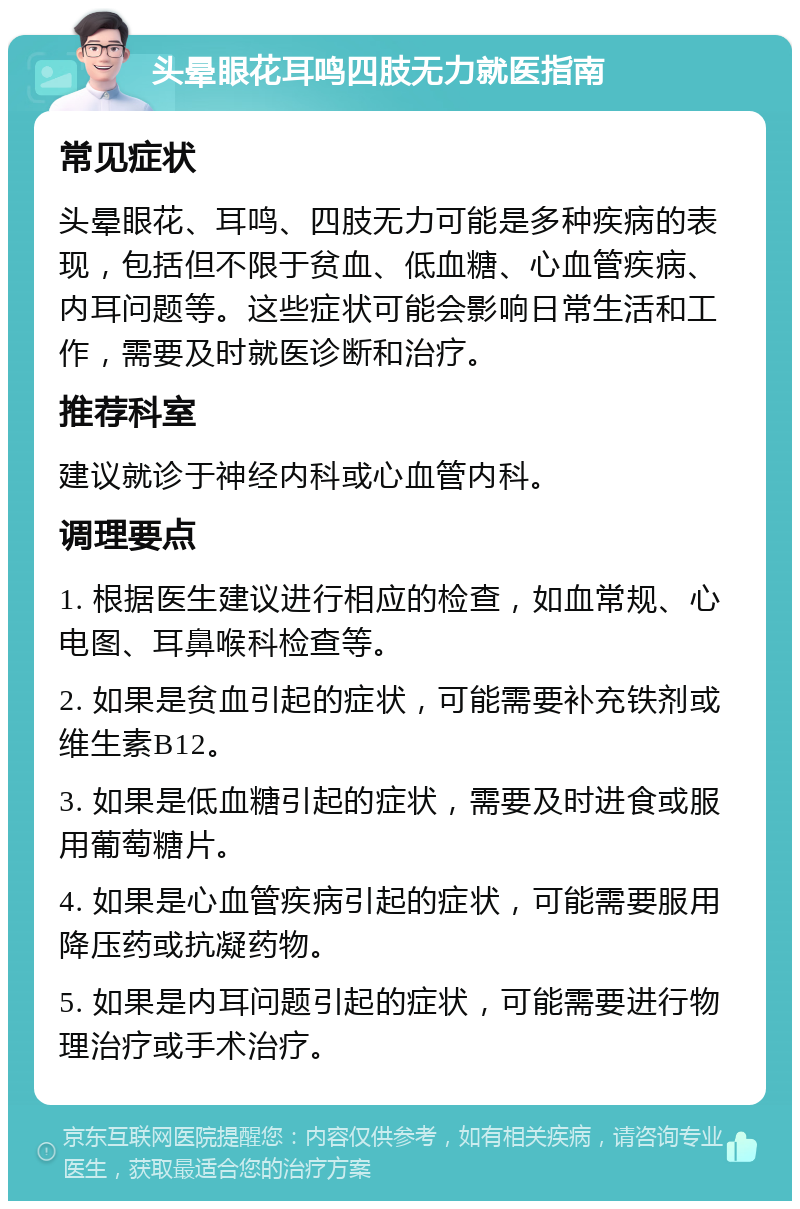 头晕眼花耳鸣四肢无力就医指南 常见症状 头晕眼花、耳鸣、四肢无力可能是多种疾病的表现，包括但不限于贫血、低血糖、心血管疾病、内耳问题等。这些症状可能会影响日常生活和工作，需要及时就医诊断和治疗。 推荐科室 建议就诊于神经内科或心血管内科。 调理要点 1. 根据医生建议进行相应的检查，如血常规、心电图、耳鼻喉科检查等。 2. 如果是贫血引起的症状，可能需要补充铁剂或维生素B12。 3. 如果是低血糖引起的症状，需要及时进食或服用葡萄糖片。 4. 如果是心血管疾病引起的症状，可能需要服用降压药或抗凝药物。 5. 如果是内耳问题引起的症状，可能需要进行物理治疗或手术治疗。