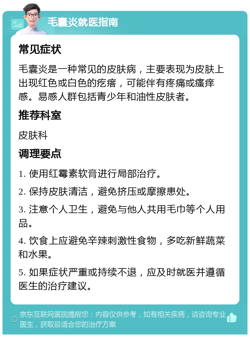 毛囊炎就医指南 常见症状 毛囊炎是一种常见的皮肤病，主要表现为皮肤上出现红色或白色的疙瘩，可能伴有疼痛或瘙痒感。易感人群包括青少年和油性皮肤者。 推荐科室 皮肤科 调理要点 1. 使用红霉素软膏进行局部治疗。 2. 保持皮肤清洁，避免挤压或摩擦患处。 3. 注意个人卫生，避免与他人共用毛巾等个人用品。 4. 饮食上应避免辛辣刺激性食物，多吃新鲜蔬菜和水果。 5. 如果症状严重或持续不退，应及时就医并遵循医生的治疗建议。