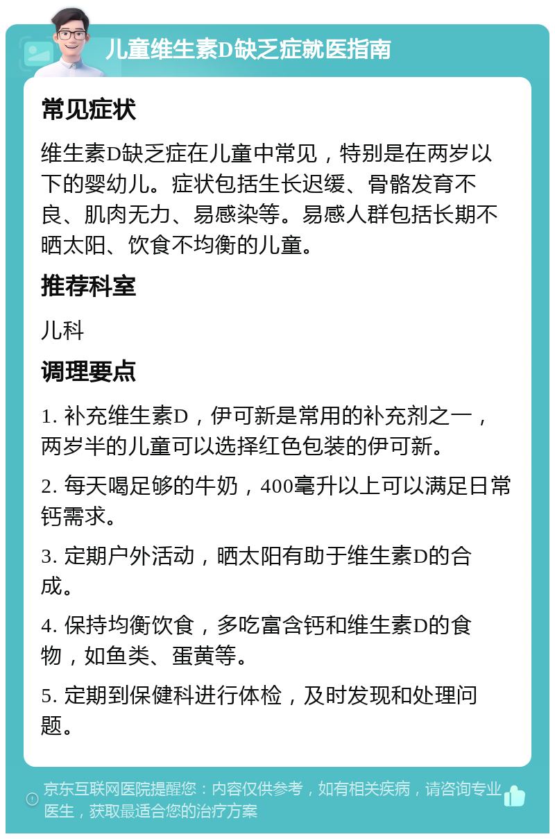 儿童维生素D缺乏症就医指南 常见症状 维生素D缺乏症在儿童中常见，特别是在两岁以下的婴幼儿。症状包括生长迟缓、骨骼发育不良、肌肉无力、易感染等。易感人群包括长期不晒太阳、饮食不均衡的儿童。 推荐科室 儿科 调理要点 1. 补充维生素D，伊可新是常用的补充剂之一，两岁半的儿童可以选择红色包装的伊可新。 2. 每天喝足够的牛奶，400毫升以上可以满足日常钙需求。 3. 定期户外活动，晒太阳有助于维生素D的合成。 4. 保持均衡饮食，多吃富含钙和维生素D的食物，如鱼类、蛋黄等。 5. 定期到保健科进行体检，及时发现和处理问题。