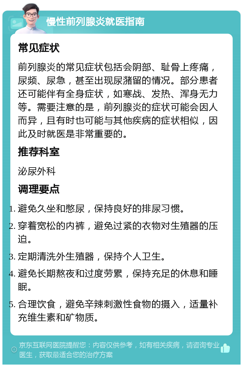 慢性前列腺炎就医指南 常见症状 前列腺炎的常见症状包括会阴部、耻骨上疼痛，尿频、尿急，甚至出现尿潴留的情况。部分患者还可能伴有全身症状，如寒战、发热、浑身无力等。需要注意的是，前列腺炎的症状可能会因人而异，且有时也可能与其他疾病的症状相似，因此及时就医是非常重要的。 推荐科室 泌尿外科 调理要点 避免久坐和憋尿，保持良好的排尿习惯。 穿着宽松的内裤，避免过紧的衣物对生殖器的压迫。 定期清洗外生殖器，保持个人卫生。 避免长期熬夜和过度劳累，保持充足的休息和睡眠。 合理饮食，避免辛辣刺激性食物的摄入，适量补充维生素和矿物质。