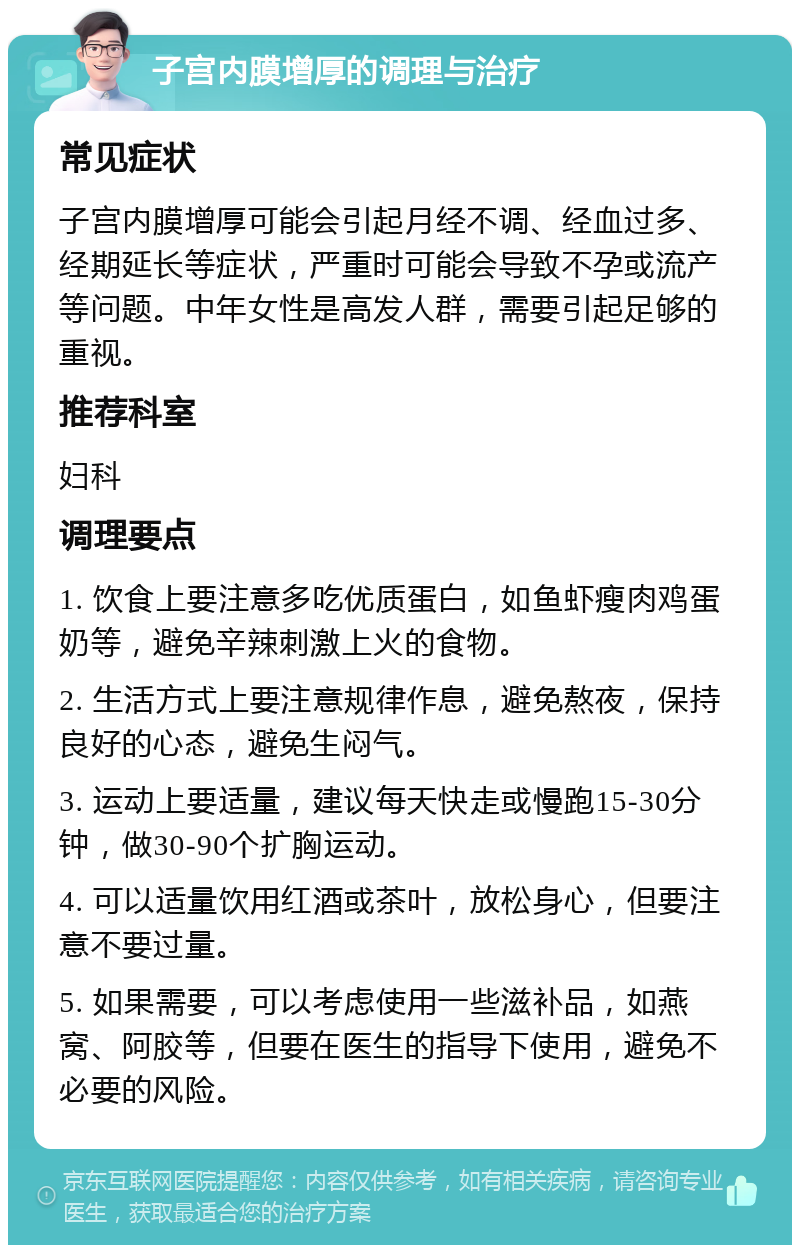 子宫内膜增厚的调理与治疗 常见症状 子宫内膜增厚可能会引起月经不调、经血过多、经期延长等症状，严重时可能会导致不孕或流产等问题。中年女性是高发人群，需要引起足够的重视。 推荐科室 妇科 调理要点 1. 饮食上要注意多吃优质蛋白，如鱼虾瘦肉鸡蛋奶等，避免辛辣刺激上火的食物。 2. 生活方式上要注意规律作息，避免熬夜，保持良好的心态，避免生闷气。 3. 运动上要适量，建议每天快走或慢跑15-30分钟，做30-90个扩胸运动。 4. 可以适量饮用红酒或茶叶，放松身心，但要注意不要过量。 5. 如果需要，可以考虑使用一些滋补品，如燕窝、阿胶等，但要在医生的指导下使用，避免不必要的风险。