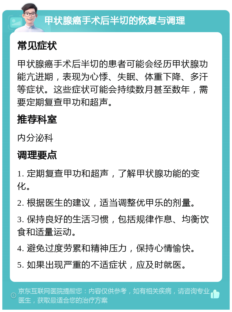 甲状腺癌手术后半切的恢复与调理 常见症状 甲状腺癌手术后半切的患者可能会经历甲状腺功能亢进期，表现为心悸、失眠、体重下降、多汗等症状。这些症状可能会持续数月甚至数年，需要定期复查甲功和超声。 推荐科室 内分泌科 调理要点 1. 定期复查甲功和超声，了解甲状腺功能的变化。 2. 根据医生的建议，适当调整优甲乐的剂量。 3. 保持良好的生活习惯，包括规律作息、均衡饮食和适量运动。 4. 避免过度劳累和精神压力，保持心情愉快。 5. 如果出现严重的不适症状，应及时就医。