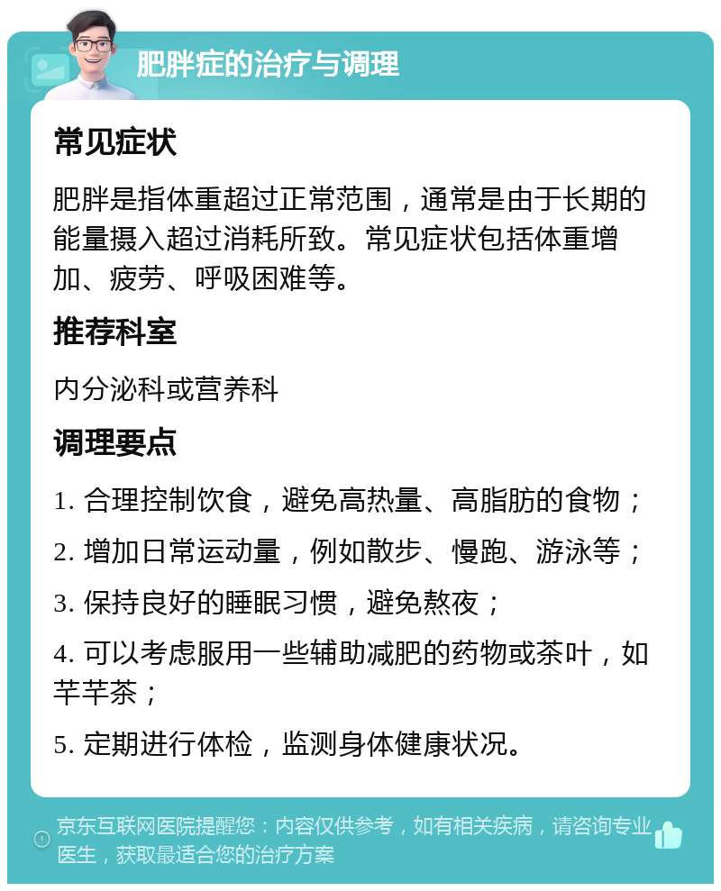 肥胖症的治疗与调理 常见症状 肥胖是指体重超过正常范围，通常是由于长期的能量摄入超过消耗所致。常见症状包括体重增加、疲劳、呼吸困难等。 推荐科室 内分泌科或营养科 调理要点 1. 合理控制饮食，避免高热量、高脂肪的食物； 2. 增加日常运动量，例如散步、慢跑、游泳等； 3. 保持良好的睡眠习惯，避免熬夜； 4. 可以考虑服用一些辅助减肥的药物或茶叶，如芊芊茶； 5. 定期进行体检，监测身体健康状况。