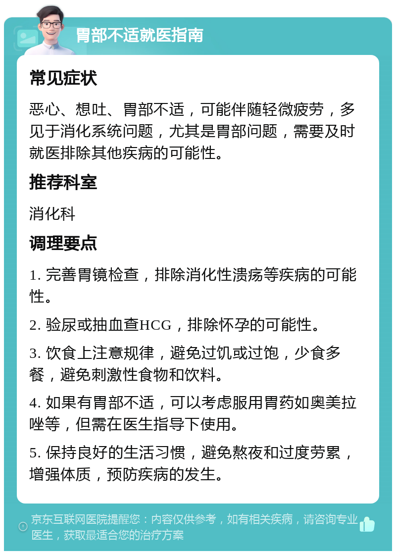 胃部不适就医指南 常见症状 恶心、想吐、胃部不适，可能伴随轻微疲劳，多见于消化系统问题，尤其是胃部问题，需要及时就医排除其他疾病的可能性。 推荐科室 消化科 调理要点 1. 完善胃镜检查，排除消化性溃疡等疾病的可能性。 2. 验尿或抽血查HCG，排除怀孕的可能性。 3. 饮食上注意规律，避免过饥或过饱，少食多餐，避免刺激性食物和饮料。 4. 如果有胃部不适，可以考虑服用胃药如奥美拉唑等，但需在医生指导下使用。 5. 保持良好的生活习惯，避免熬夜和过度劳累，增强体质，预防疾病的发生。