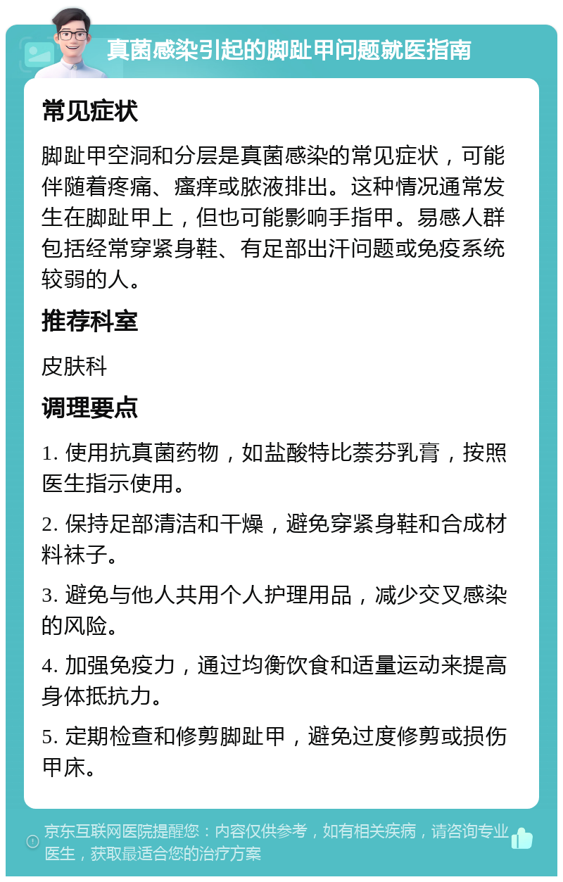 真菌感染引起的脚趾甲问题就医指南 常见症状 脚趾甲空洞和分层是真菌感染的常见症状，可能伴随着疼痛、瘙痒或脓液排出。这种情况通常发生在脚趾甲上，但也可能影响手指甲。易感人群包括经常穿紧身鞋、有足部出汗问题或免疫系统较弱的人。 推荐科室 皮肤科 调理要点 1. 使用抗真菌药物，如盐酸特比萘芬乳膏，按照医生指示使用。 2. 保持足部清洁和干燥，避免穿紧身鞋和合成材料袜子。 3. 避免与他人共用个人护理用品，减少交叉感染的风险。 4. 加强免疫力，通过均衡饮食和适量运动来提高身体抵抗力。 5. 定期检查和修剪脚趾甲，避免过度修剪或损伤甲床。