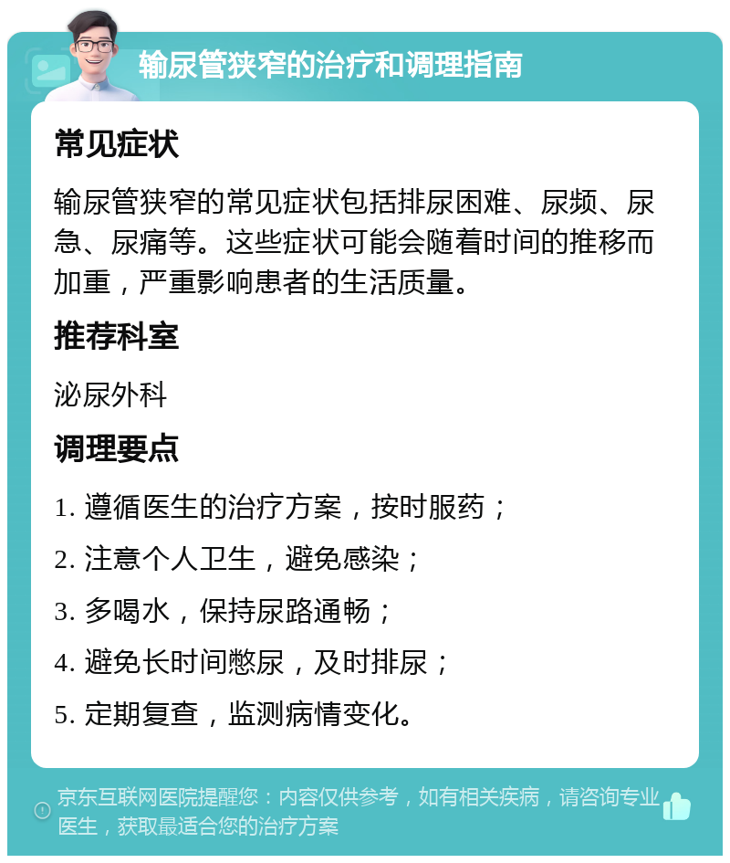 输尿管狭窄的治疗和调理指南 常见症状 输尿管狭窄的常见症状包括排尿困难、尿频、尿急、尿痛等。这些症状可能会随着时间的推移而加重，严重影响患者的生活质量。 推荐科室 泌尿外科 调理要点 1. 遵循医生的治疗方案，按时服药； 2. 注意个人卫生，避免感染； 3. 多喝水，保持尿路通畅； 4. 避免长时间憋尿，及时排尿； 5. 定期复查，监测病情变化。