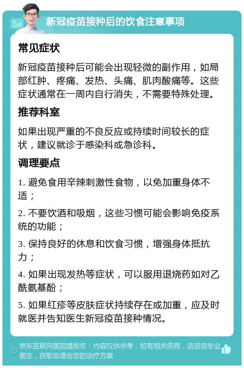 新冠疫苗接种后的饮食注意事项 常见症状 新冠疫苗接种后可能会出现轻微的副作用，如局部红肿、疼痛、发热、头痛、肌肉酸痛等。这些症状通常在一周内自行消失，不需要特殊处理。 推荐科室 如果出现严重的不良反应或持续时间较长的症状，建议就诊于感染科或急诊科。 调理要点 1. 避免食用辛辣刺激性食物，以免加重身体不适； 2. 不要饮酒和吸烟，这些习惯可能会影响免疫系统的功能； 3. 保持良好的休息和饮食习惯，增强身体抵抗力； 4. 如果出现发热等症状，可以服用退烧药如对乙酰氨基酚； 5. 如果红疹等皮肤症状持续存在或加重，应及时就医并告知医生新冠疫苗接种情况。