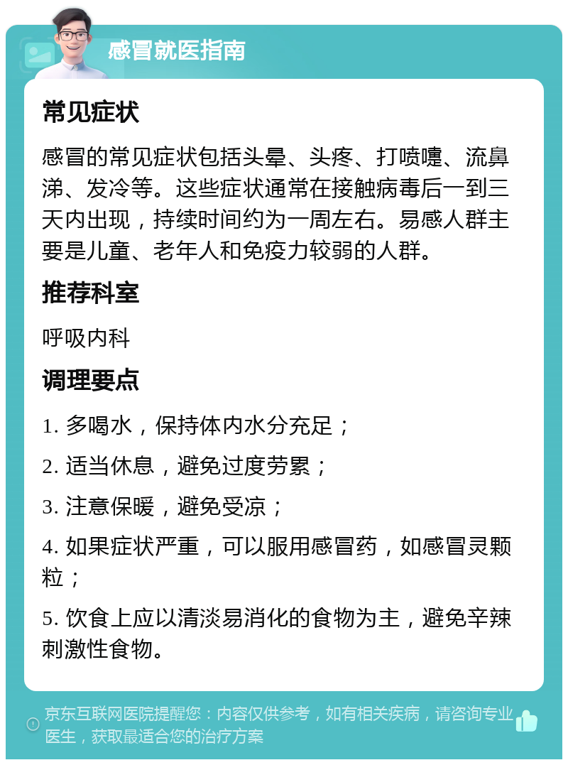 感冒就医指南 常见症状 感冒的常见症状包括头晕、头疼、打喷嚏、流鼻涕、发冷等。这些症状通常在接触病毒后一到三天内出现，持续时间约为一周左右。易感人群主要是儿童、老年人和免疫力较弱的人群。 推荐科室 呼吸内科 调理要点 1. 多喝水，保持体内水分充足； 2. 适当休息，避免过度劳累； 3. 注意保暖，避免受凉； 4. 如果症状严重，可以服用感冒药，如感冒灵颗粒； 5. 饮食上应以清淡易消化的食物为主，避免辛辣刺激性食物。