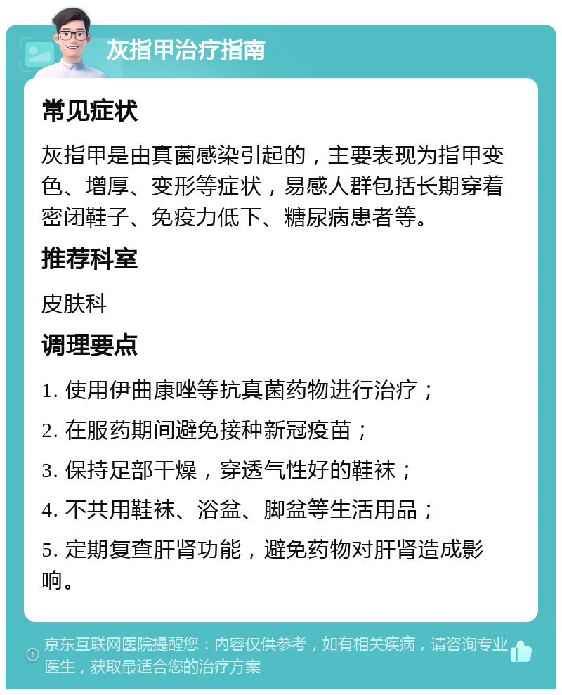 灰指甲治疗指南 常见症状 灰指甲是由真菌感染引起的，主要表现为指甲变色、增厚、变形等症状，易感人群包括长期穿着密闭鞋子、免疫力低下、糖尿病患者等。 推荐科室 皮肤科 调理要点 1. 使用伊曲康唑等抗真菌药物进行治疗； 2. 在服药期间避免接种新冠疫苗； 3. 保持足部干燥，穿透气性好的鞋袜； 4. 不共用鞋袜、浴盆、脚盆等生活用品； 5. 定期复查肝肾功能，避免药物对肝肾造成影响。