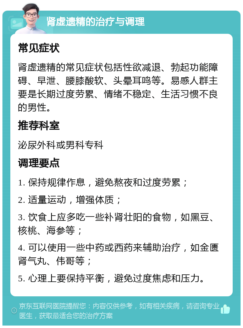 肾虚遗精的治疗与调理 常见症状 肾虚遗精的常见症状包括性欲减退、勃起功能障碍、早泄、腰膝酸软、头晕耳鸣等。易感人群主要是长期过度劳累、情绪不稳定、生活习惯不良的男性。 推荐科室 泌尿外科或男科专科 调理要点 1. 保持规律作息，避免熬夜和过度劳累； 2. 适量运动，增强体质； 3. 饮食上应多吃一些补肾壮阳的食物，如黑豆、核桃、海参等； 4. 可以使用一些中药或西药来辅助治疗，如金匮肾气丸、伟哥等； 5. 心理上要保持平衡，避免过度焦虑和压力。