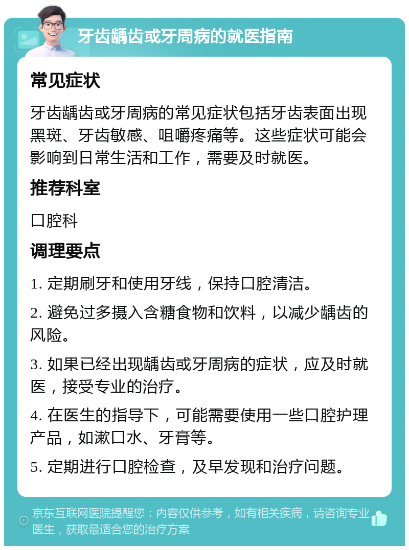 牙齿龋齿或牙周病的就医指南 常见症状 牙齿龋齿或牙周病的常见症状包括牙齿表面出现黑斑、牙齿敏感、咀嚼疼痛等。这些症状可能会影响到日常生活和工作，需要及时就医。 推荐科室 口腔科 调理要点 1. 定期刷牙和使用牙线，保持口腔清洁。 2. 避免过多摄入含糖食物和饮料，以减少龋齿的风险。 3. 如果已经出现龋齿或牙周病的症状，应及时就医，接受专业的治疗。 4. 在医生的指导下，可能需要使用一些口腔护理产品，如漱口水、牙膏等。 5. 定期进行口腔检查，及早发现和治疗问题。