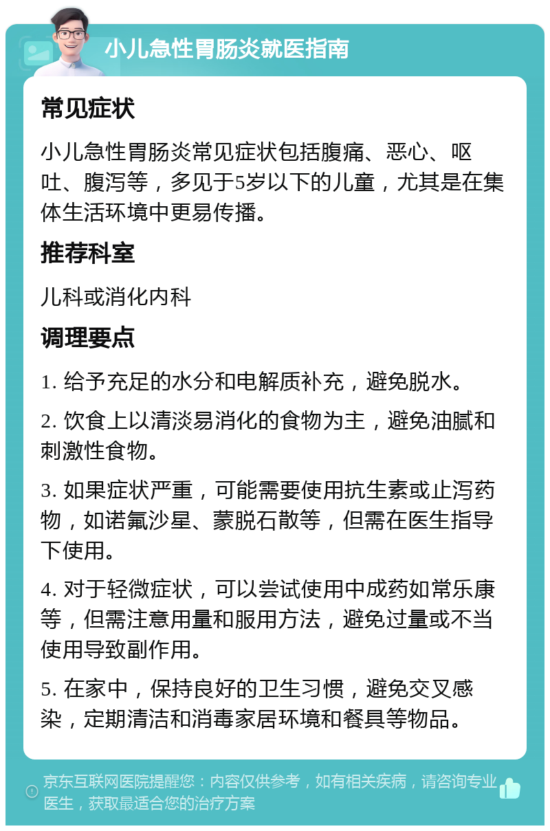 小儿急性胃肠炎就医指南 常见症状 小儿急性胃肠炎常见症状包括腹痛、恶心、呕吐、腹泻等，多见于5岁以下的儿童，尤其是在集体生活环境中更易传播。 推荐科室 儿科或消化内科 调理要点 1. 给予充足的水分和电解质补充，避免脱水。 2. 饮食上以清淡易消化的食物为主，避免油腻和刺激性食物。 3. 如果症状严重，可能需要使用抗生素或止泻药物，如诺氟沙星、蒙脱石散等，但需在医生指导下使用。 4. 对于轻微症状，可以尝试使用中成药如常乐康等，但需注意用量和服用方法，避免过量或不当使用导致副作用。 5. 在家中，保持良好的卫生习惯，避免交叉感染，定期清洁和消毒家居环境和餐具等物品。