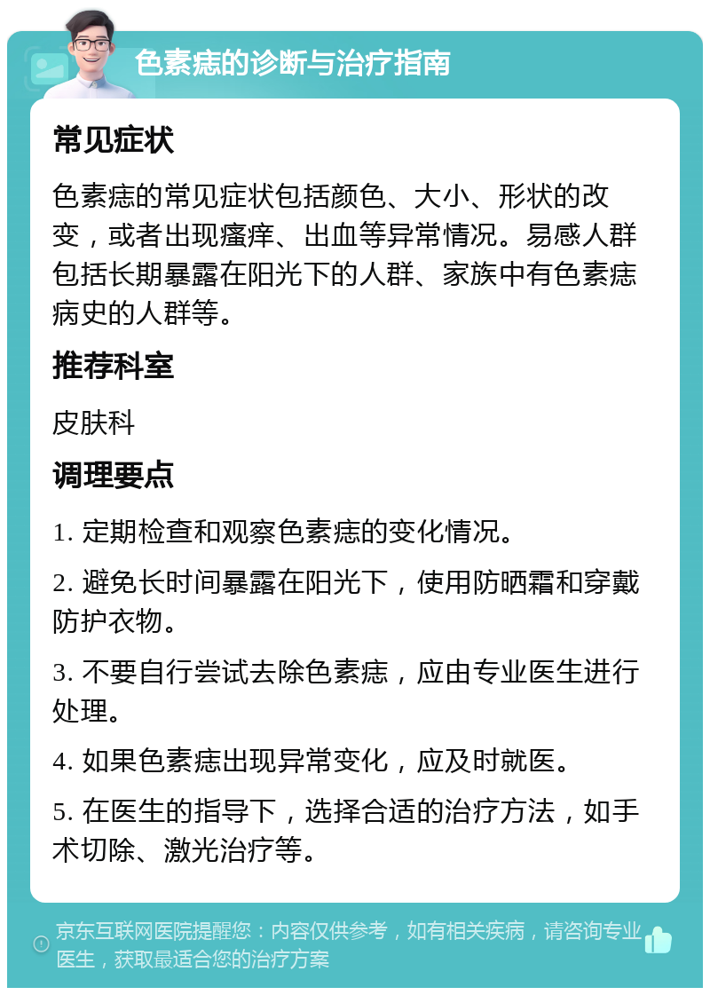 色素痣的诊断与治疗指南 常见症状 色素痣的常见症状包括颜色、大小、形状的改变，或者出现瘙痒、出血等异常情况。易感人群包括长期暴露在阳光下的人群、家族中有色素痣病史的人群等。 推荐科室 皮肤科 调理要点 1. 定期检查和观察色素痣的变化情况。 2. 避免长时间暴露在阳光下，使用防晒霜和穿戴防护衣物。 3. 不要自行尝试去除色素痣，应由专业医生进行处理。 4. 如果色素痣出现异常变化，应及时就医。 5. 在医生的指导下，选择合适的治疗方法，如手术切除、激光治疗等。