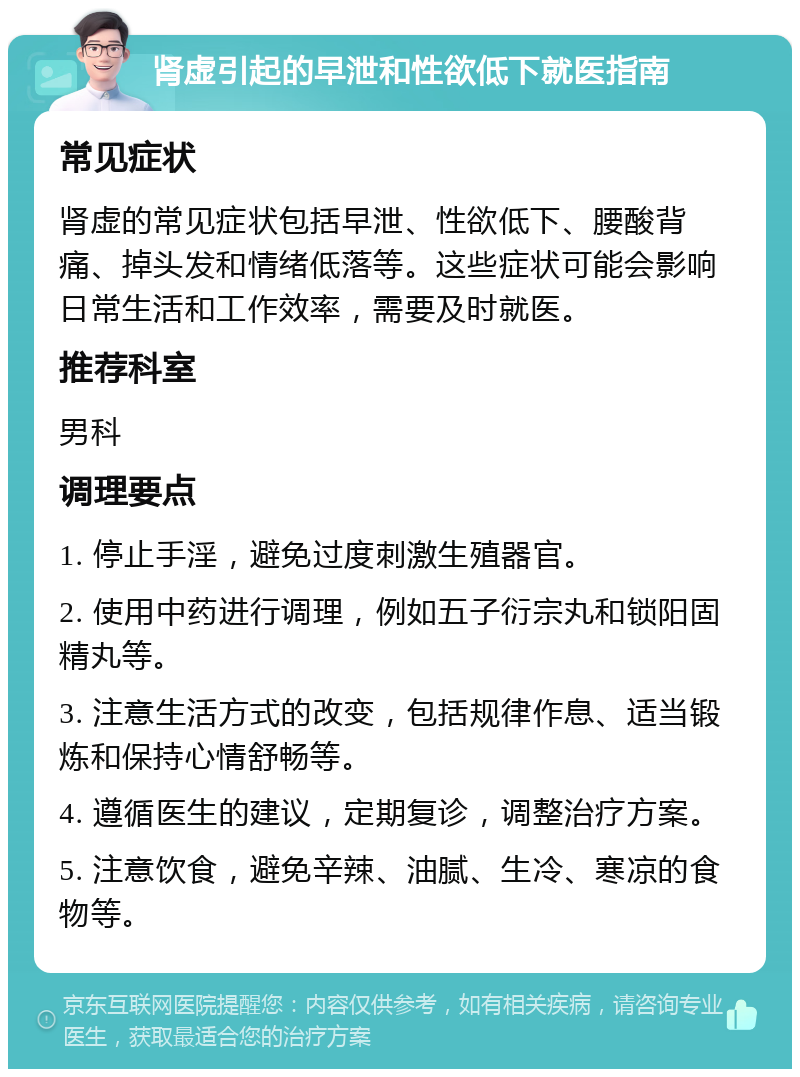 肾虚引起的早泄和性欲低下就医指南 常见症状 肾虚的常见症状包括早泄、性欲低下、腰酸背痛、掉头发和情绪低落等。这些症状可能会影响日常生活和工作效率，需要及时就医。 推荐科室 男科 调理要点 1. 停止手淫，避免过度刺激生殖器官。 2. 使用中药进行调理，例如五子衍宗丸和锁阳固精丸等。 3. 注意生活方式的改变，包括规律作息、适当锻炼和保持心情舒畅等。 4. 遵循医生的建议，定期复诊，调整治疗方案。 5. 注意饮食，避免辛辣、油腻、生冷、寒凉的食物等。