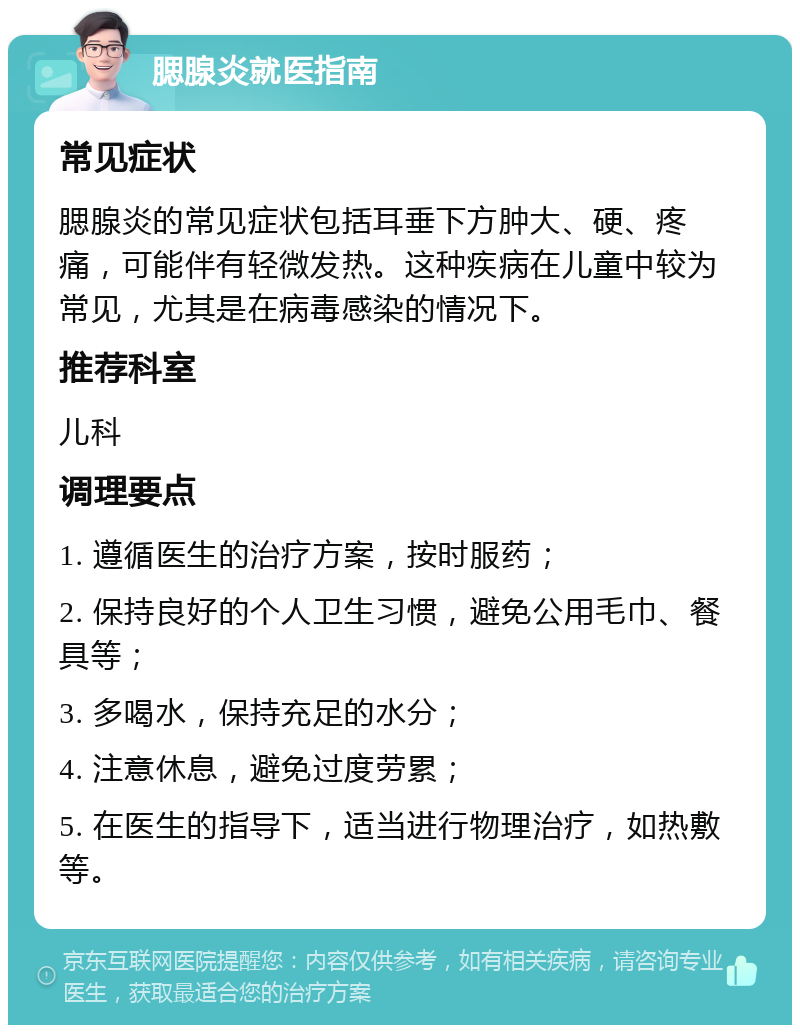 腮腺炎就医指南 常见症状 腮腺炎的常见症状包括耳垂下方肿大、硬、疼痛，可能伴有轻微发热。这种疾病在儿童中较为常见，尤其是在病毒感染的情况下。 推荐科室 儿科 调理要点 1. 遵循医生的治疗方案，按时服药； 2. 保持良好的个人卫生习惯，避免公用毛巾、餐具等； 3. 多喝水，保持充足的水分； 4. 注意休息，避免过度劳累； 5. 在医生的指导下，适当进行物理治疗，如热敷等。