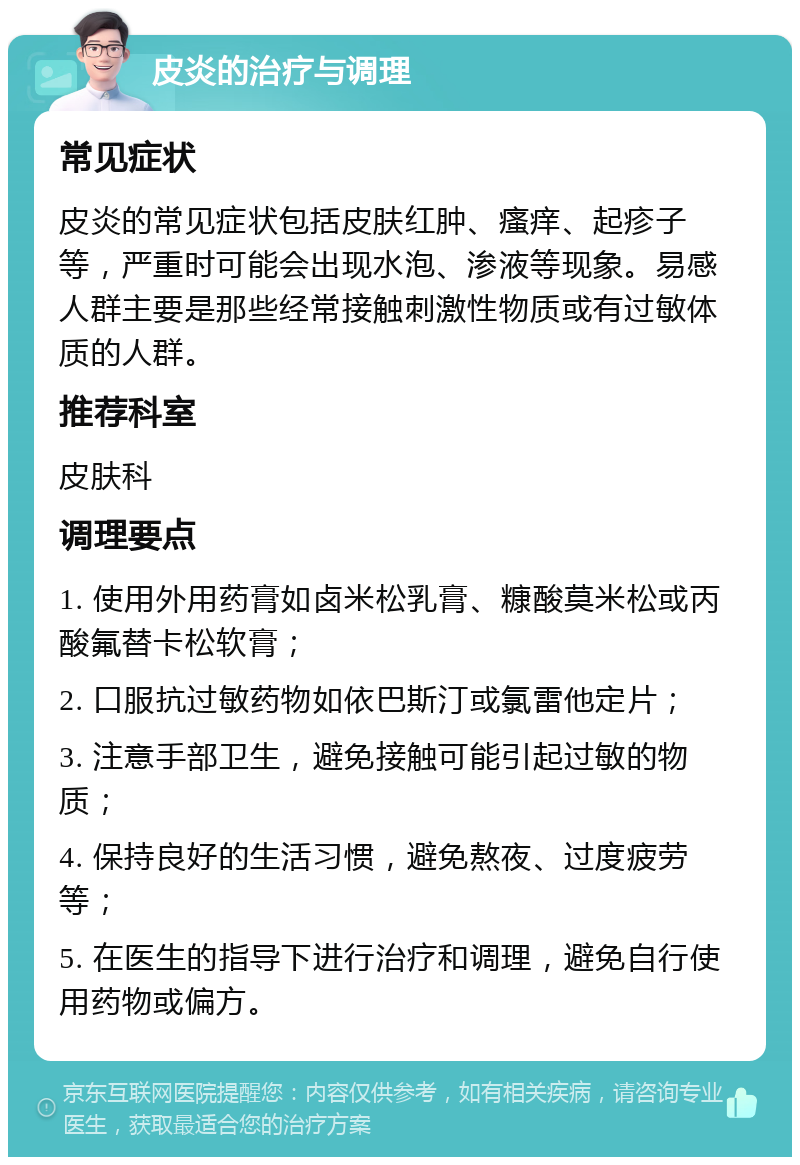 皮炎的治疗与调理 常见症状 皮炎的常见症状包括皮肤红肿、瘙痒、起疹子等，严重时可能会出现水泡、渗液等现象。易感人群主要是那些经常接触刺激性物质或有过敏体质的人群。 推荐科室 皮肤科 调理要点 1. 使用外用药膏如卤米松乳膏、糠酸莫米松或丙酸氟替卡松软膏； 2. 口服抗过敏药物如依巴斯汀或氯雷他定片； 3. 注意手部卫生，避免接触可能引起过敏的物质； 4. 保持良好的生活习惯，避免熬夜、过度疲劳等； 5. 在医生的指导下进行治疗和调理，避免自行使用药物或偏方。