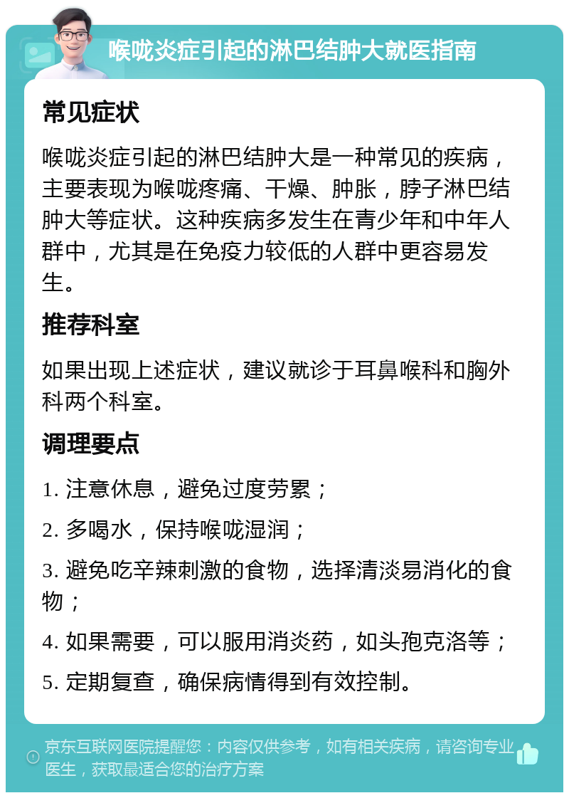 喉咙炎症引起的淋巴结肿大就医指南 常见症状 喉咙炎症引起的淋巴结肿大是一种常见的疾病，主要表现为喉咙疼痛、干燥、肿胀，脖子淋巴结肿大等症状。这种疾病多发生在青少年和中年人群中，尤其是在免疫力较低的人群中更容易发生。 推荐科室 如果出现上述症状，建议就诊于耳鼻喉科和胸外科两个科室。 调理要点 1. 注意休息，避免过度劳累； 2. 多喝水，保持喉咙湿润； 3. 避免吃辛辣刺激的食物，选择清淡易消化的食物； 4. 如果需要，可以服用消炎药，如头孢克洛等； 5. 定期复查，确保病情得到有效控制。