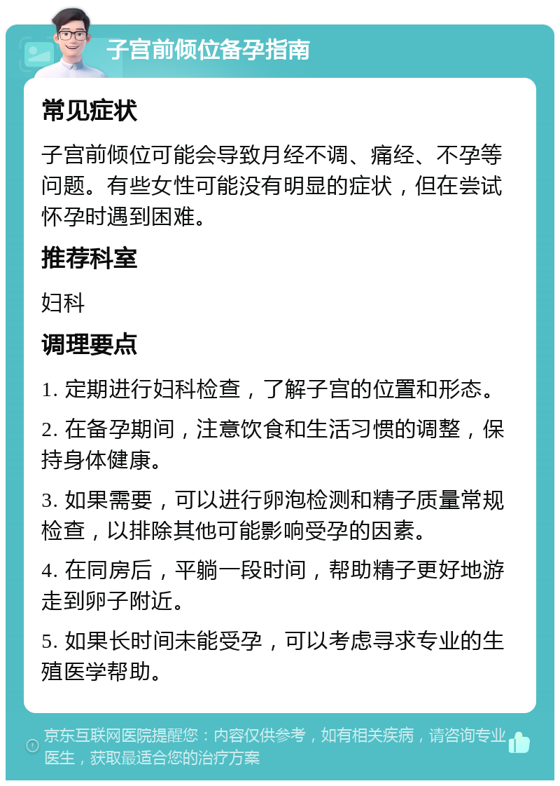 子宫前倾位备孕指南 常见症状 子宫前倾位可能会导致月经不调、痛经、不孕等问题。有些女性可能没有明显的症状，但在尝试怀孕时遇到困难。 推荐科室 妇科 调理要点 1. 定期进行妇科检查，了解子宫的位置和形态。 2. 在备孕期间，注意饮食和生活习惯的调整，保持身体健康。 3. 如果需要，可以进行卵泡检测和精子质量常规检查，以排除其他可能影响受孕的因素。 4. 在同房后，平躺一段时间，帮助精子更好地游走到卵子附近。 5. 如果长时间未能受孕，可以考虑寻求专业的生殖医学帮助。