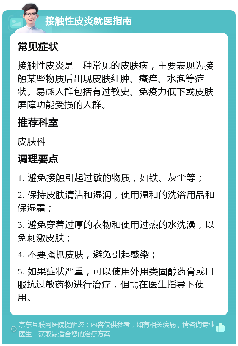 接触性皮炎就医指南 常见症状 接触性皮炎是一种常见的皮肤病，主要表现为接触某些物质后出现皮肤红肿、瘙痒、水泡等症状。易感人群包括有过敏史、免疫力低下或皮肤屏障功能受损的人群。 推荐科室 皮肤科 调理要点 1. 避免接触引起过敏的物质，如铁、灰尘等； 2. 保持皮肤清洁和湿润，使用温和的洗浴用品和保湿霜； 3. 避免穿着过厚的衣物和使用过热的水洗澡，以免刺激皮肤； 4. 不要搔抓皮肤，避免引起感染； 5. 如果症状严重，可以使用外用类固醇药膏或口服抗过敏药物进行治疗，但需在医生指导下使用。