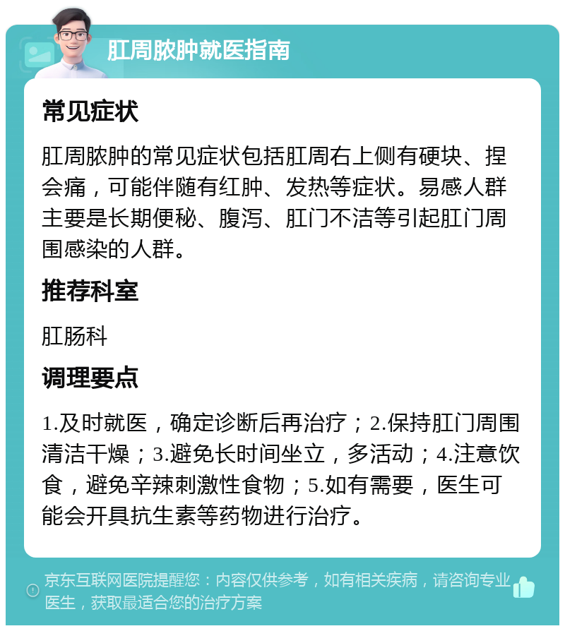 肛周脓肿就医指南 常见症状 肛周脓肿的常见症状包括肛周右上侧有硬块、捏会痛，可能伴随有红肿、发热等症状。易感人群主要是长期便秘、腹泻、肛门不洁等引起肛门周围感染的人群。 推荐科室 肛肠科 调理要点 1.及时就医，确定诊断后再治疗；2.保持肛门周围清洁干燥；3.避免长时间坐立，多活动；4.注意饮食，避免辛辣刺激性食物；5.如有需要，医生可能会开具抗生素等药物进行治疗。