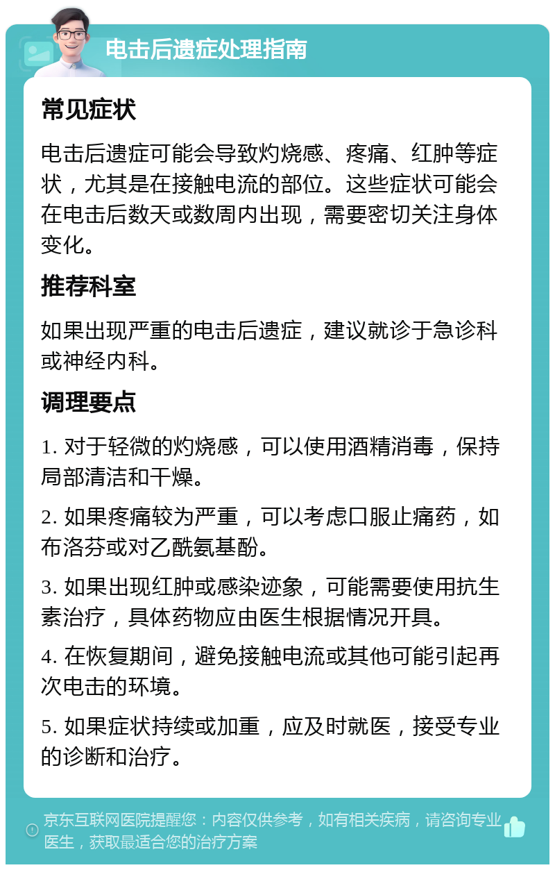 电击后遗症处理指南 常见症状 电击后遗症可能会导致灼烧感、疼痛、红肿等症状，尤其是在接触电流的部位。这些症状可能会在电击后数天或数周内出现，需要密切关注身体变化。 推荐科室 如果出现严重的电击后遗症，建议就诊于急诊科或神经内科。 调理要点 1. 对于轻微的灼烧感，可以使用酒精消毒，保持局部清洁和干燥。 2. 如果疼痛较为严重，可以考虑口服止痛药，如布洛芬或对乙酰氨基酚。 3. 如果出现红肿或感染迹象，可能需要使用抗生素治疗，具体药物应由医生根据情况开具。 4. 在恢复期间，避免接触电流或其他可能引起再次电击的环境。 5. 如果症状持续或加重，应及时就医，接受专业的诊断和治疗。