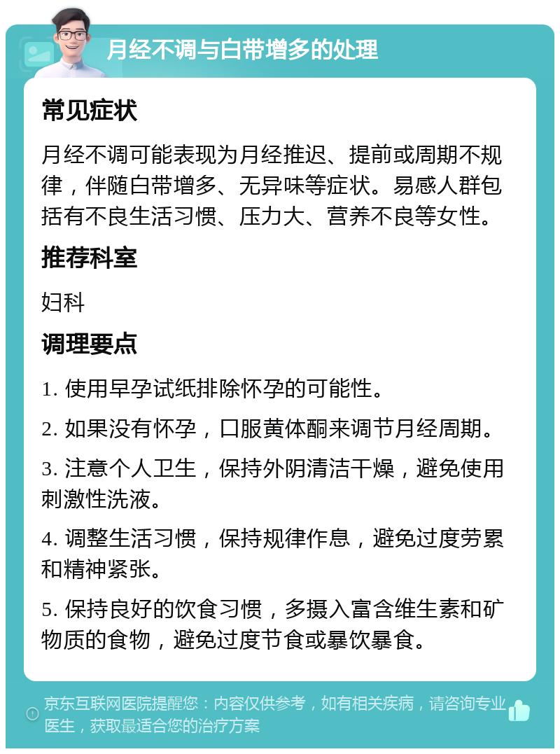 月经不调与白带增多的处理 常见症状 月经不调可能表现为月经推迟、提前或周期不规律，伴随白带增多、无异味等症状。易感人群包括有不良生活习惯、压力大、营养不良等女性。 推荐科室 妇科 调理要点 1. 使用早孕试纸排除怀孕的可能性。 2. 如果没有怀孕，口服黄体酮来调节月经周期。 3. 注意个人卫生，保持外阴清洁干燥，避免使用刺激性洗液。 4. 调整生活习惯，保持规律作息，避免过度劳累和精神紧张。 5. 保持良好的饮食习惯，多摄入富含维生素和矿物质的食物，避免过度节食或暴饮暴食。