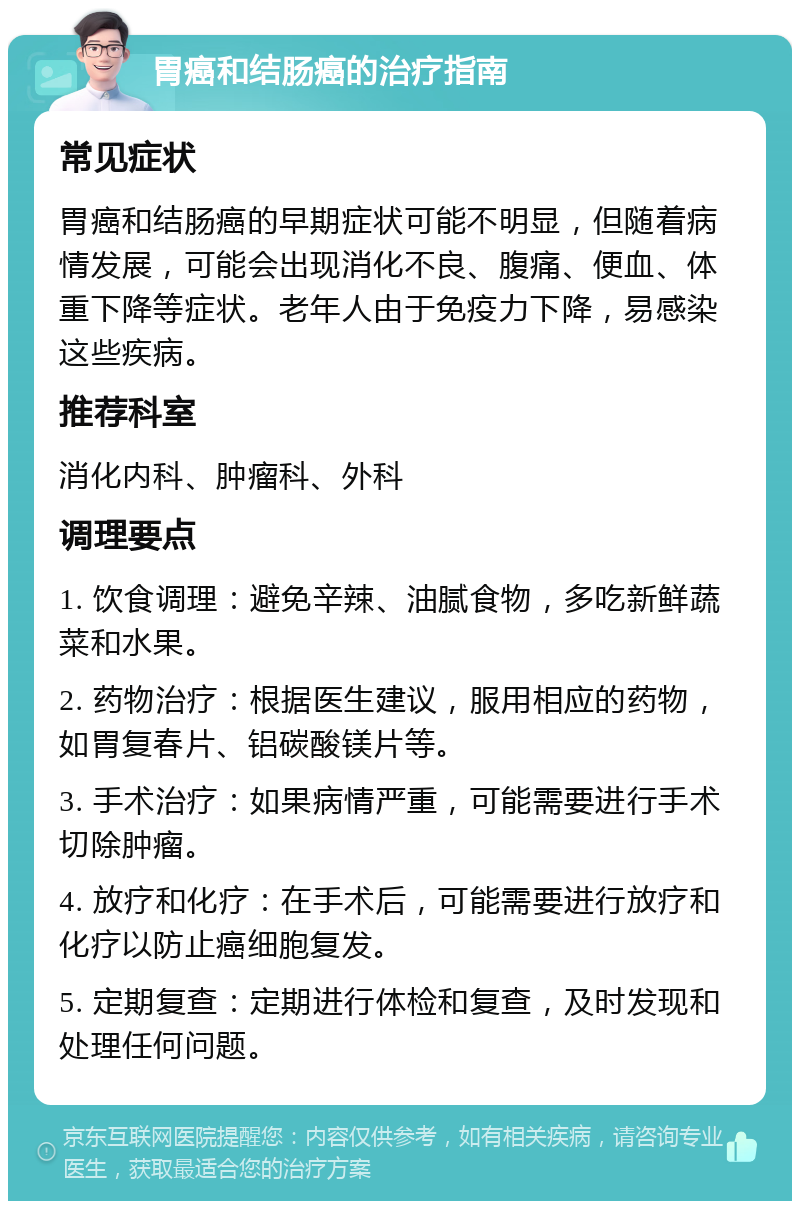 胃癌和结肠癌的治疗指南 常见症状 胃癌和结肠癌的早期症状可能不明显，但随着病情发展，可能会出现消化不良、腹痛、便血、体重下降等症状。老年人由于免疫力下降，易感染这些疾病。 推荐科室 消化内科、肿瘤科、外科 调理要点 1. 饮食调理：避免辛辣、油腻食物，多吃新鲜蔬菜和水果。 2. 药物治疗：根据医生建议，服用相应的药物，如胃复春片、铝碳酸镁片等。 3. 手术治疗：如果病情严重，可能需要进行手术切除肿瘤。 4. 放疗和化疗：在手术后，可能需要进行放疗和化疗以防止癌细胞复发。 5. 定期复查：定期进行体检和复查，及时发现和处理任何问题。