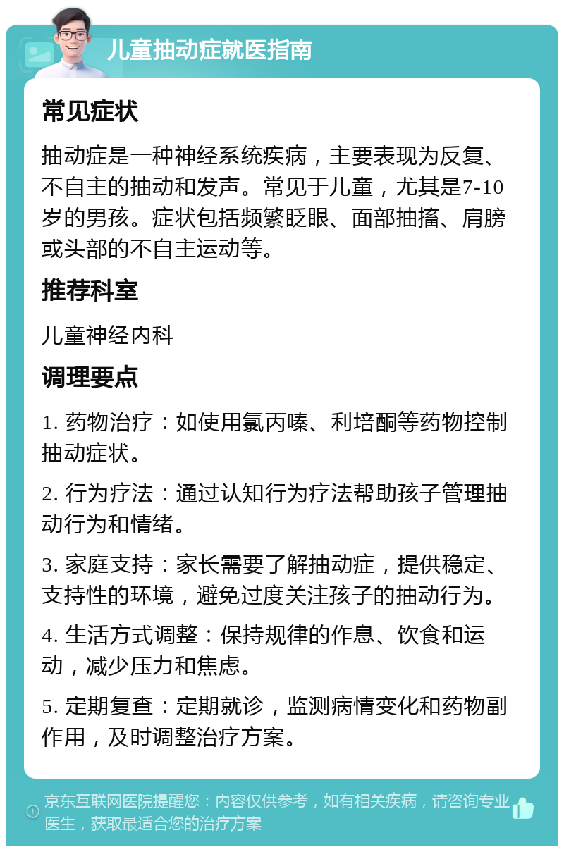 儿童抽动症就医指南 常见症状 抽动症是一种神经系统疾病，主要表现为反复、不自主的抽动和发声。常见于儿童，尤其是7-10岁的男孩。症状包括频繁眨眼、面部抽搐、肩膀或头部的不自主运动等。 推荐科室 儿童神经内科 调理要点 1. 药物治疗：如使用氯丙嗪、利培酮等药物控制抽动症状。 2. 行为疗法：通过认知行为疗法帮助孩子管理抽动行为和情绪。 3. 家庭支持：家长需要了解抽动症，提供稳定、支持性的环境，避免过度关注孩子的抽动行为。 4. 生活方式调整：保持规律的作息、饮食和运动，减少压力和焦虑。 5. 定期复查：定期就诊，监测病情变化和药物副作用，及时调整治疗方案。