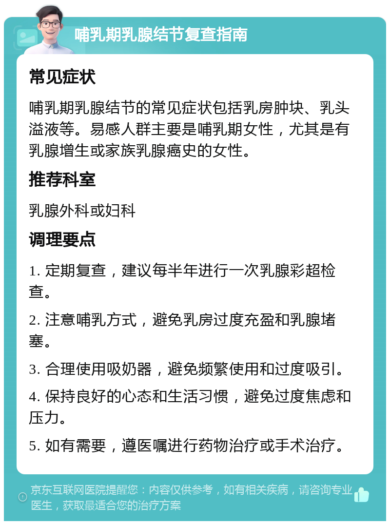 哺乳期乳腺结节复查指南 常见症状 哺乳期乳腺结节的常见症状包括乳房肿块、乳头溢液等。易感人群主要是哺乳期女性，尤其是有乳腺增生或家族乳腺癌史的女性。 推荐科室 乳腺外科或妇科 调理要点 1. 定期复查，建议每半年进行一次乳腺彩超检查。 2. 注意哺乳方式，避免乳房过度充盈和乳腺堵塞。 3. 合理使用吸奶器，避免频繁使用和过度吸引。 4. 保持良好的心态和生活习惯，避免过度焦虑和压力。 5. 如有需要，遵医嘱进行药物治疗或手术治疗。