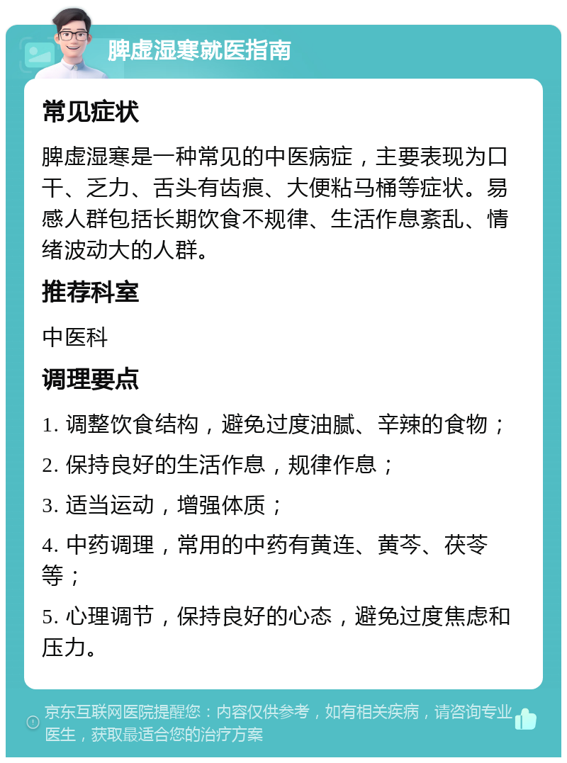 脾虚湿寒就医指南 常见症状 脾虚湿寒是一种常见的中医病症，主要表现为口干、乏力、舌头有齿痕、大便粘马桶等症状。易感人群包括长期饮食不规律、生活作息紊乱、情绪波动大的人群。 推荐科室 中医科 调理要点 1. 调整饮食结构，避免过度油腻、辛辣的食物； 2. 保持良好的生活作息，规律作息； 3. 适当运动，增强体质； 4. 中药调理，常用的中药有黄连、黄芩、茯苓等； 5. 心理调节，保持良好的心态，避免过度焦虑和压力。