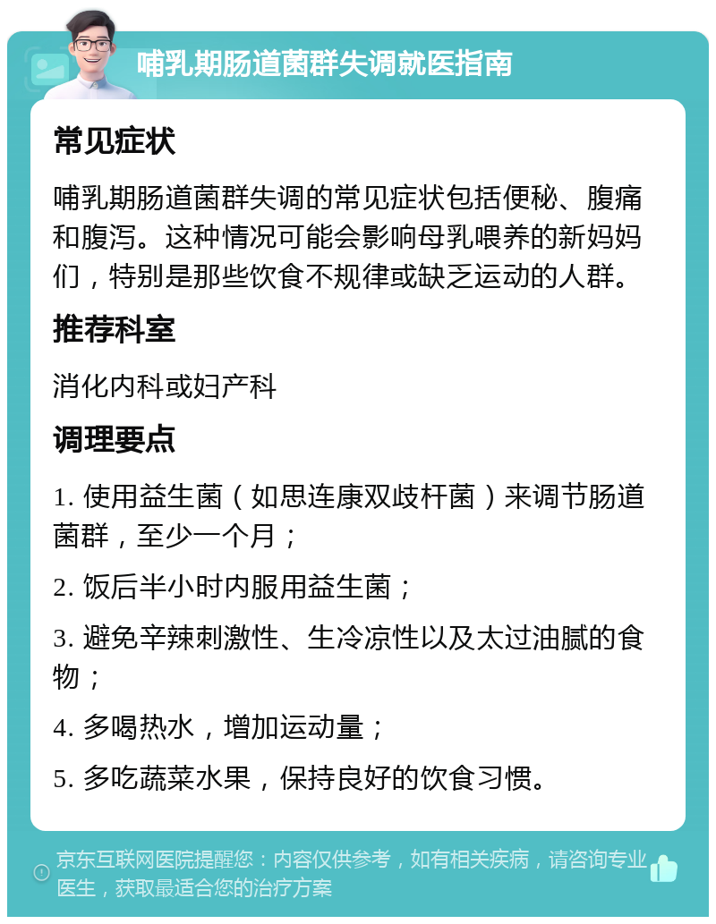 哺乳期肠道菌群失调就医指南 常见症状 哺乳期肠道菌群失调的常见症状包括便秘、腹痛和腹泻。这种情况可能会影响母乳喂养的新妈妈们，特别是那些饮食不规律或缺乏运动的人群。 推荐科室 消化内科或妇产科 调理要点 1. 使用益生菌（如思连康双歧杆菌）来调节肠道菌群，至少一个月； 2. 饭后半小时内服用益生菌； 3. 避免辛辣刺激性、生冷凉性以及太过油腻的食物； 4. 多喝热水，增加运动量； 5. 多吃蔬菜水果，保持良好的饮食习惯。