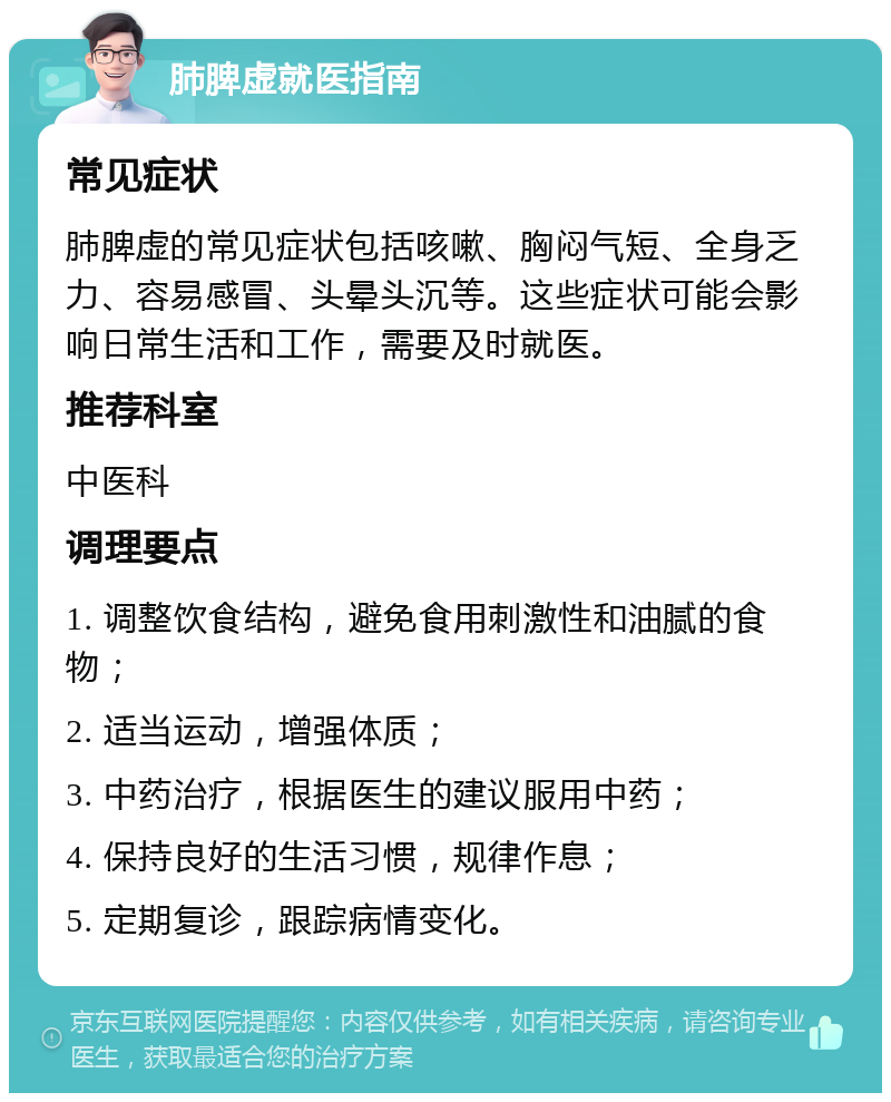 肺脾虚就医指南 常见症状 肺脾虚的常见症状包括咳嗽、胸闷气短、全身乏力、容易感冒、头晕头沉等。这些症状可能会影响日常生活和工作，需要及时就医。 推荐科室 中医科 调理要点 1. 调整饮食结构，避免食用刺激性和油腻的食物； 2. 适当运动，增强体质； 3. 中药治疗，根据医生的建议服用中药； 4. 保持良好的生活习惯，规律作息； 5. 定期复诊，跟踪病情变化。