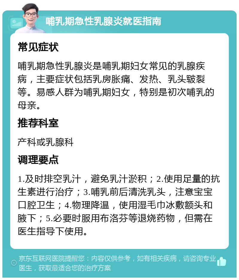 哺乳期急性乳腺炎就医指南 常见症状 哺乳期急性乳腺炎是哺乳期妇女常见的乳腺疾病，主要症状包括乳房胀痛、发热、乳头皲裂等。易感人群为哺乳期妇女，特别是初次哺乳的母亲。 推荐科室 产科或乳腺科 调理要点 1.及时排空乳汁，避免乳汁淤积；2.使用足量的抗生素进行治疗；3.哺乳前后清洗乳头，注意宝宝口腔卫生；4.物理降温，使用湿毛巾冰敷额头和腋下；5.必要时服用布洛芬等退烧药物，但需在医生指导下使用。