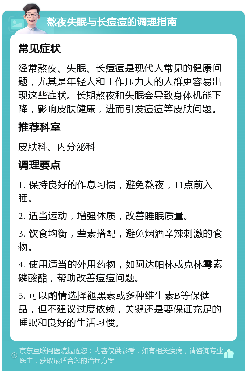 熬夜失眠与长痘痘的调理指南 常见症状 经常熬夜、失眠、长痘痘是现代人常见的健康问题，尤其是年轻人和工作压力大的人群更容易出现这些症状。长期熬夜和失眠会导致身体机能下降，影响皮肤健康，进而引发痘痘等皮肤问题。 推荐科室 皮肤科、内分泌科 调理要点 1. 保持良好的作息习惯，避免熬夜，11点前入睡。 2. 适当运动，增强体质，改善睡眠质量。 3. 饮食均衡，荤素搭配，避免烟酒辛辣刺激的食物。 4. 使用适当的外用药物，如阿达帕林或克林霉素磷酸酯，帮助改善痘痘问题。 5. 可以酌情选择褪黑素或多种维生素B等保健品，但不建议过度依赖，关键还是要保证充足的睡眠和良好的生活习惯。