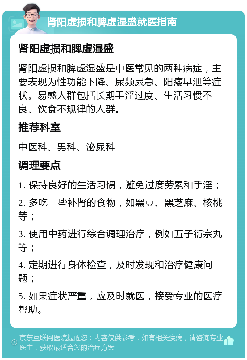 肾阳虚损和脾虚湿盛就医指南 肾阳虚损和脾虚湿盛 肾阳虚损和脾虚湿盛是中医常见的两种病症，主要表现为性功能下降、尿频尿急、阳痿早泄等症状。易感人群包括长期手淫过度、生活习惯不良、饮食不规律的人群。 推荐科室 中医科、男科、泌尿科 调理要点 1. 保持良好的生活习惯，避免过度劳累和手淫； 2. 多吃一些补肾的食物，如黑豆、黑芝麻、核桃等； 3. 使用中药进行综合调理治疗，例如五子衍宗丸等； 4. 定期进行身体检查，及时发现和治疗健康问题； 5. 如果症状严重，应及时就医，接受专业的医疗帮助。