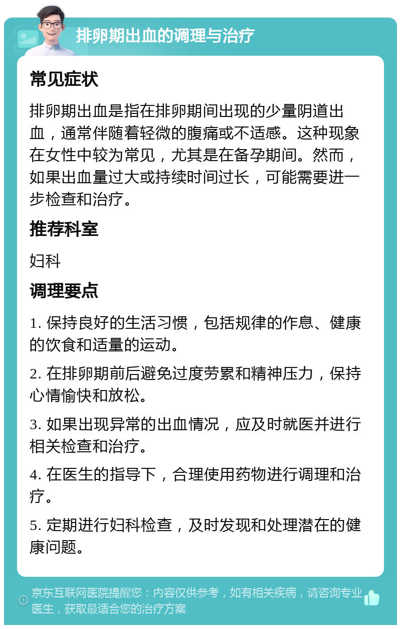 排卵期出血的调理与治疗 常见症状 排卵期出血是指在排卵期间出现的少量阴道出血，通常伴随着轻微的腹痛或不适感。这种现象在女性中较为常见，尤其是在备孕期间。然而，如果出血量过大或持续时间过长，可能需要进一步检查和治疗。 推荐科室 妇科 调理要点 1. 保持良好的生活习惯，包括规律的作息、健康的饮食和适量的运动。 2. 在排卵期前后避免过度劳累和精神压力，保持心情愉快和放松。 3. 如果出现异常的出血情况，应及时就医并进行相关检查和治疗。 4. 在医生的指导下，合理使用药物进行调理和治疗。 5. 定期进行妇科检查，及时发现和处理潜在的健康问题。