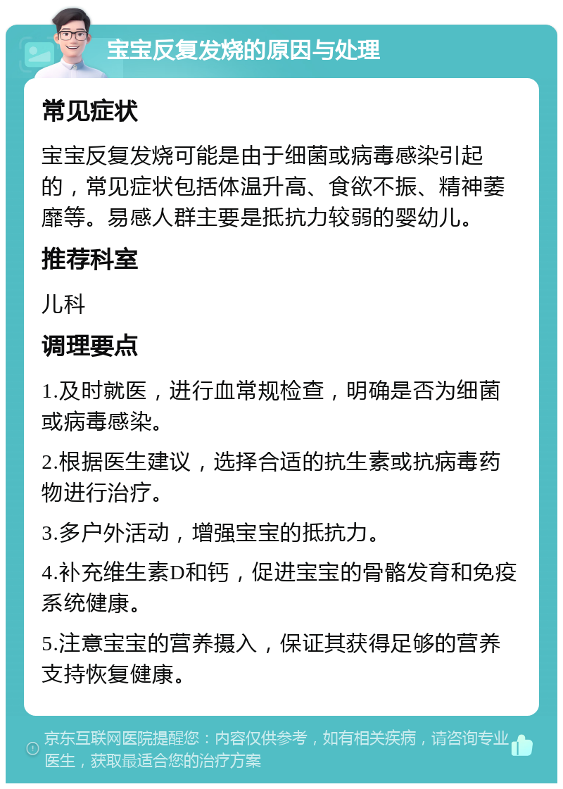 宝宝反复发烧的原因与处理 常见症状 宝宝反复发烧可能是由于细菌或病毒感染引起的，常见症状包括体温升高、食欲不振、精神萎靡等。易感人群主要是抵抗力较弱的婴幼儿。 推荐科室 儿科 调理要点 1.及时就医，进行血常规检查，明确是否为细菌或病毒感染。 2.根据医生建议，选择合适的抗生素或抗病毒药物进行治疗。 3.多户外活动，增强宝宝的抵抗力。 4.补充维生素D和钙，促进宝宝的骨骼发育和免疫系统健康。 5.注意宝宝的营养摄入，保证其获得足够的营养支持恢复健康。