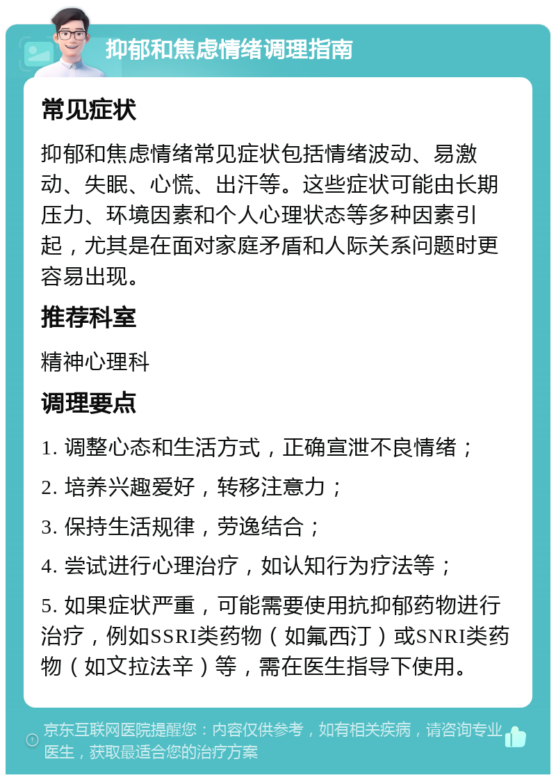 抑郁和焦虑情绪调理指南 常见症状 抑郁和焦虑情绪常见症状包括情绪波动、易激动、失眠、心慌、出汗等。这些症状可能由长期压力、环境因素和个人心理状态等多种因素引起，尤其是在面对家庭矛盾和人际关系问题时更容易出现。 推荐科室 精神心理科 调理要点 1. 调整心态和生活方式，正确宣泄不良情绪； 2. 培养兴趣爱好，转移注意力； 3. 保持生活规律，劳逸结合； 4. 尝试进行心理治疗，如认知行为疗法等； 5. 如果症状严重，可能需要使用抗抑郁药物进行治疗，例如SSRI类药物（如氟西汀）或SNRI类药物（如文拉法辛）等，需在医生指导下使用。