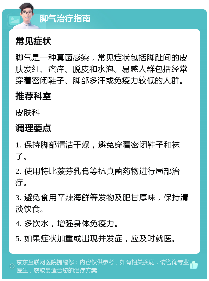 脚气治疗指南 常见症状 脚气是一种真菌感染，常见症状包括脚趾间的皮肤发红、瘙痒、脱皮和水泡。易感人群包括经常穿着密闭鞋子、脚部多汗或免疫力较低的人群。 推荐科室 皮肤科 调理要点 1. 保持脚部清洁干燥，避免穿着密闭鞋子和袜子。 2. 使用特比萘芬乳膏等抗真菌药物进行局部治疗。 3. 避免食用辛辣海鲜等发物及肥甘厚味，保持清淡饮食。 4. 多饮水，增强身体免疫力。 5. 如果症状加重或出现并发症，应及时就医。