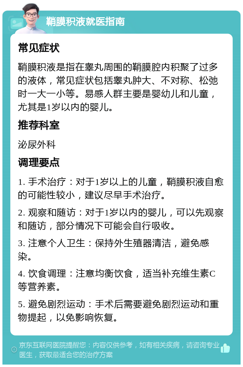 鞘膜积液就医指南 常见症状 鞘膜积液是指在睾丸周围的鞘膜腔内积聚了过多的液体，常见症状包括睾丸肿大、不对称、松弛时一大一小等。易感人群主要是婴幼儿和儿童，尤其是1岁以内的婴儿。 推荐科室 泌尿外科 调理要点 1. 手术治疗：对于1岁以上的儿童，鞘膜积液自愈的可能性较小，建议尽早手术治疗。 2. 观察和随访：对于1岁以内的婴儿，可以先观察和随访，部分情况下可能会自行吸收。 3. 注意个人卫生：保持外生殖器清洁，避免感染。 4. 饮食调理：注意均衡饮食，适当补充维生素C等营养素。 5. 避免剧烈运动：手术后需要避免剧烈运动和重物提起，以免影响恢复。