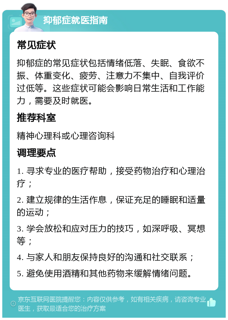 抑郁症就医指南 常见症状 抑郁症的常见症状包括情绪低落、失眠、食欲不振、体重变化、疲劳、注意力不集中、自我评价过低等。这些症状可能会影响日常生活和工作能力，需要及时就医。 推荐科室 精神心理科或心理咨询科 调理要点 1. 寻求专业的医疗帮助，接受药物治疗和心理治疗； 2. 建立规律的生活作息，保证充足的睡眠和适量的运动； 3. 学会放松和应对压力的技巧，如深呼吸、冥想等； 4. 与家人和朋友保持良好的沟通和社交联系； 5. 避免使用酒精和其他药物来缓解情绪问题。