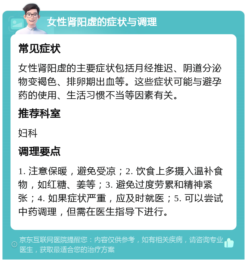 女性肾阳虚的症状与调理 常见症状 女性肾阳虚的主要症状包括月经推迟、阴道分泌物变褐色、排卵期出血等。这些症状可能与避孕药的使用、生活习惯不当等因素有关。 推荐科室 妇科 调理要点 1. 注意保暖，避免受凉；2. 饮食上多摄入温补食物，如红糖、姜等；3. 避免过度劳累和精神紧张；4. 如果症状严重，应及时就医；5. 可以尝试中药调理，但需在医生指导下进行。