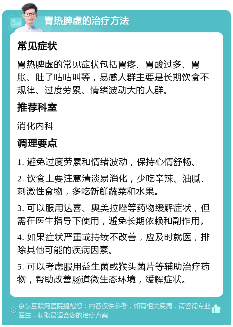 胃热脾虚的治疗方法 常见症状 胃热脾虚的常见症状包括胃疼、胃酸过多、胃胀、肚子咕咕叫等，易感人群主要是长期饮食不规律、过度劳累、情绪波动大的人群。 推荐科室 消化内科 调理要点 1. 避免过度劳累和情绪波动，保持心情舒畅。 2. 饮食上要注意清淡易消化，少吃辛辣、油腻、刺激性食物，多吃新鲜蔬菜和水果。 3. 可以服用达喜、奥美拉唑等药物缓解症状，但需在医生指导下使用，避免长期依赖和副作用。 4. 如果症状严重或持续不改善，应及时就医，排除其他可能的疾病因素。 5. 可以考虑服用益生菌或猴头菌片等辅助治疗药物，帮助改善肠道微生态环境，缓解症状。